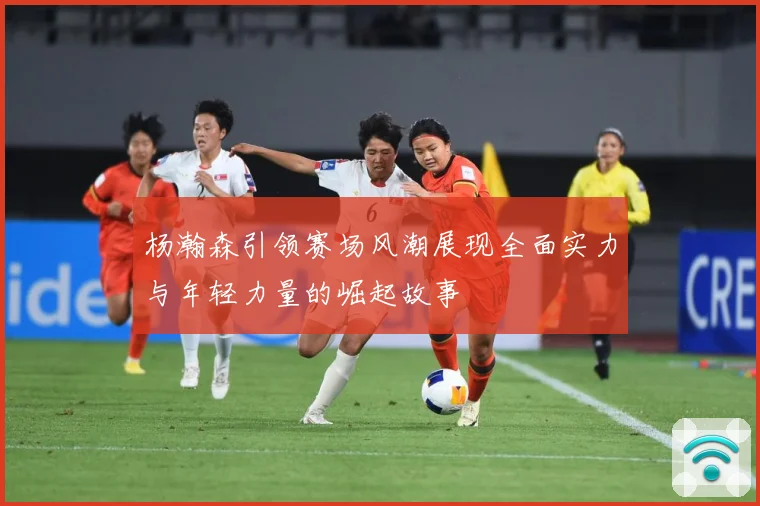 杨瀚森引领赛场风潮展现全面实力与年轻力量的崛起故事