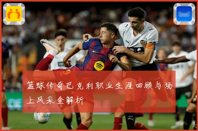 篮球传奇巴克利职业生涯回顾与场上风采全解析