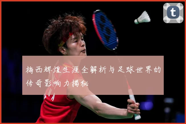 梅西辉煌生涯全解析与足球世界的传奇影响力揭秘