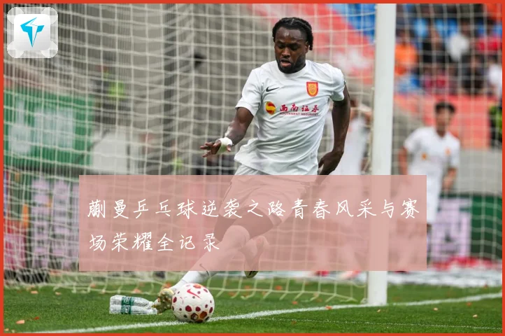 蒯曼乒乓球逆袭之路青春风采与赛场荣耀全记录