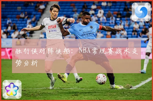 独行侠对阵快船：NBA常规赛战术走势分析