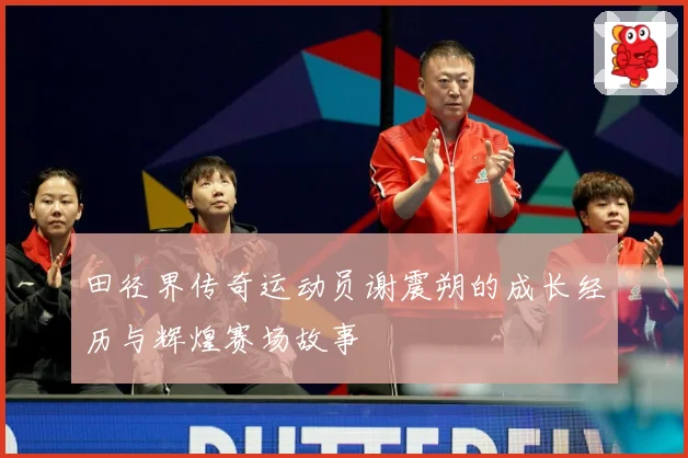 田径界传奇运动员谢震朔的成长经历与辉煌赛场故事