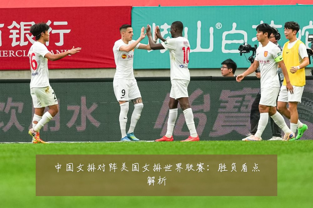 中国女排对阵美国女排世界联赛：胜负看点解析